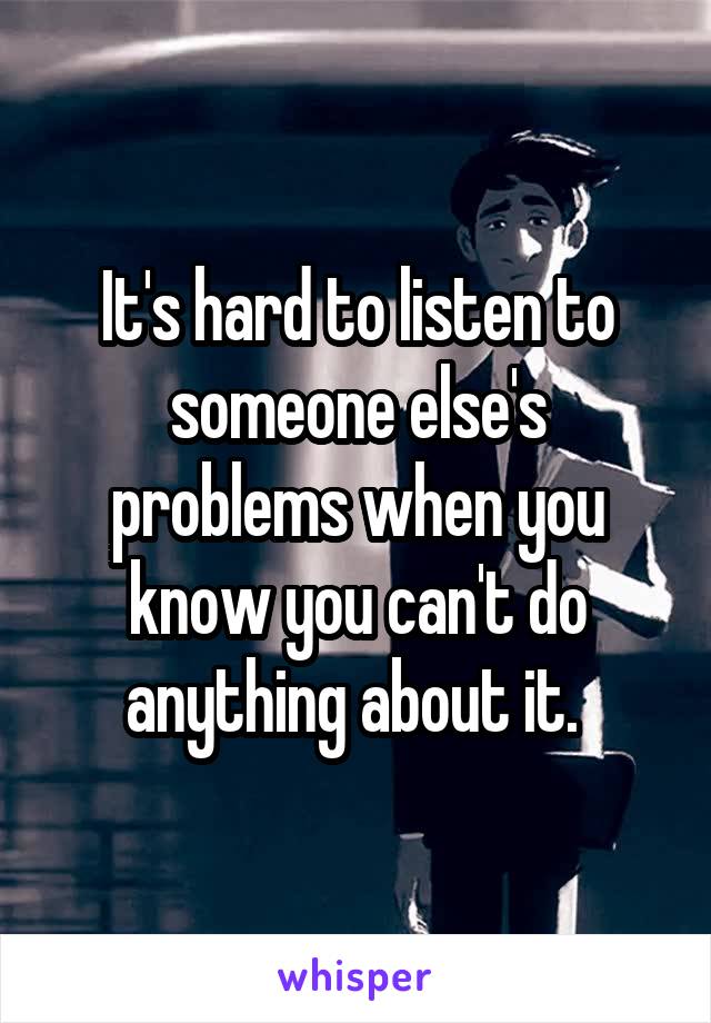 It's hard to listen to someone else's problems when you know you can't do anything about it. 