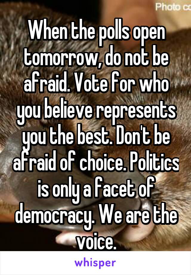 When the polls open tomorrow, do not be afraid. Vote for who you believe represents you the best. Don't be afraid of choice. Politics is only a facet of democracy. We are the voice.