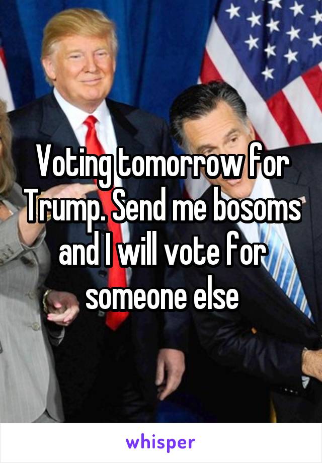 Voting tomorrow for Trump. Send me bosoms and I will vote for someone else