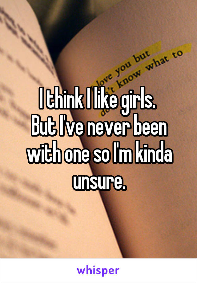 I think I like girls. 
But I've never been with one so I'm kinda unsure.