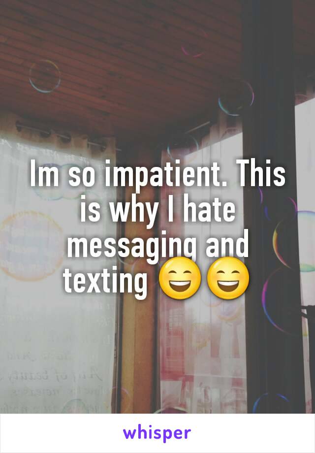 Im so impatient. This is why I hate messaging and texting 😄😄