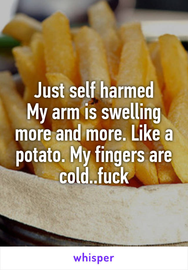 Just self harmed
My arm is swelling more and more. Like a potato. My fingers are cold..fuck