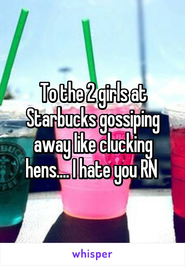 To the 2 girls at Starbucks gossiping away like clucking hens.... I hate you RN 