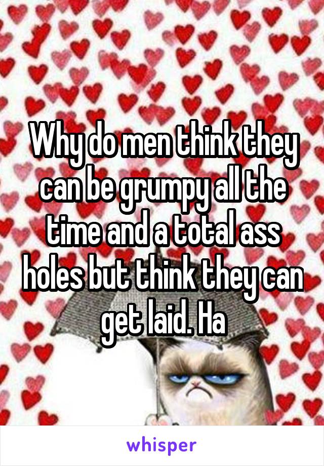 Why do men think they can be grumpy all the time and a total ass holes but think they can get laid. Ha