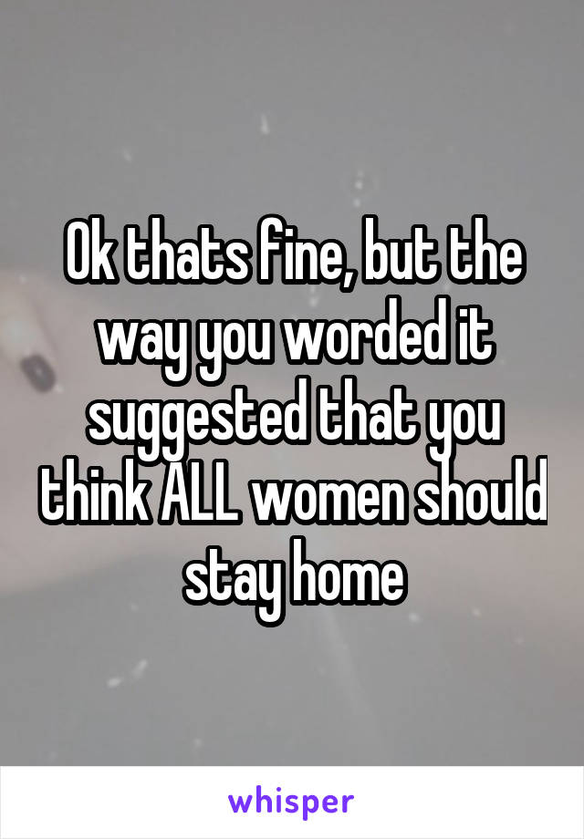Ok thats fine, but the way you worded it suggested that you think ALL women should stay home