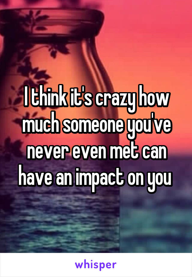 I think it's crazy how much someone you've never even met can have an impact on you 