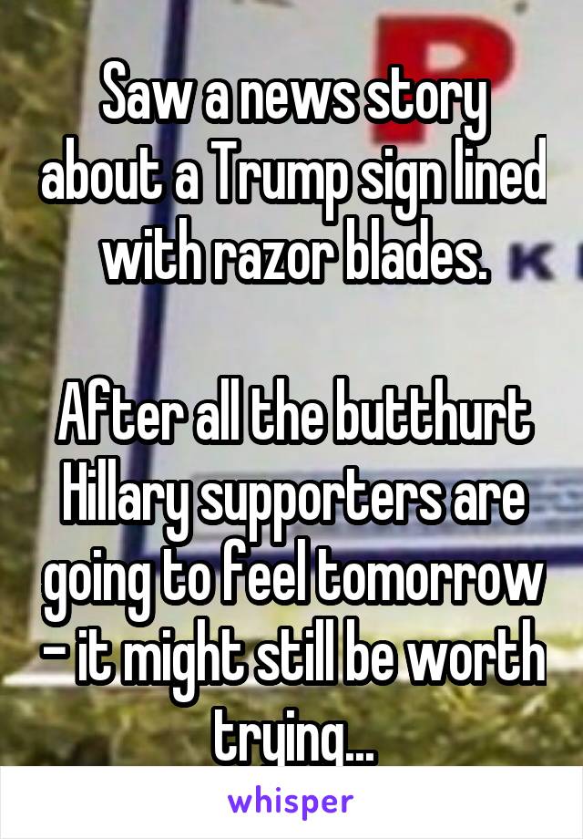 Saw a news story about a Trump sign lined with razor blades.

After all the butthurt Hillary supporters are going to feel tomorrow - it might still be worth trying...