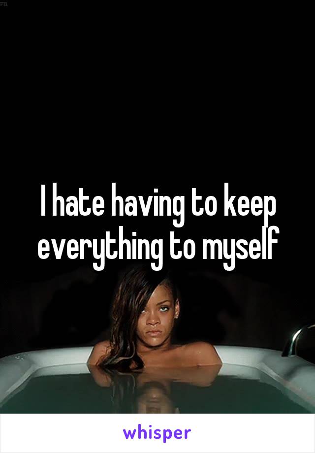 I hate having to keep everything to myself