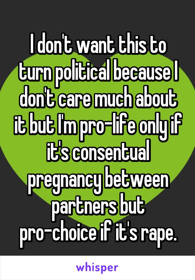 I don't want this to turn political because I don't care much about it but I'm pro-life only if it's consentual pregnancy between partners but pro-choice if it's rape.