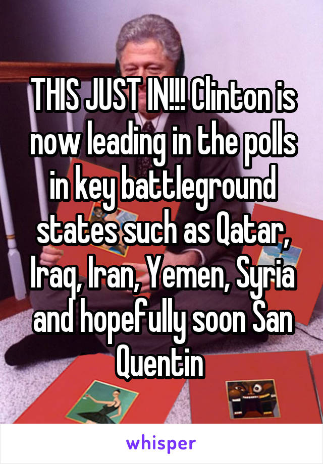 THIS JUST IN!!! Clinton is now leading in the polls in key battleground states such as Qatar, Iraq, Iran, Yemen, Syria and hopefully soon San Quentin 