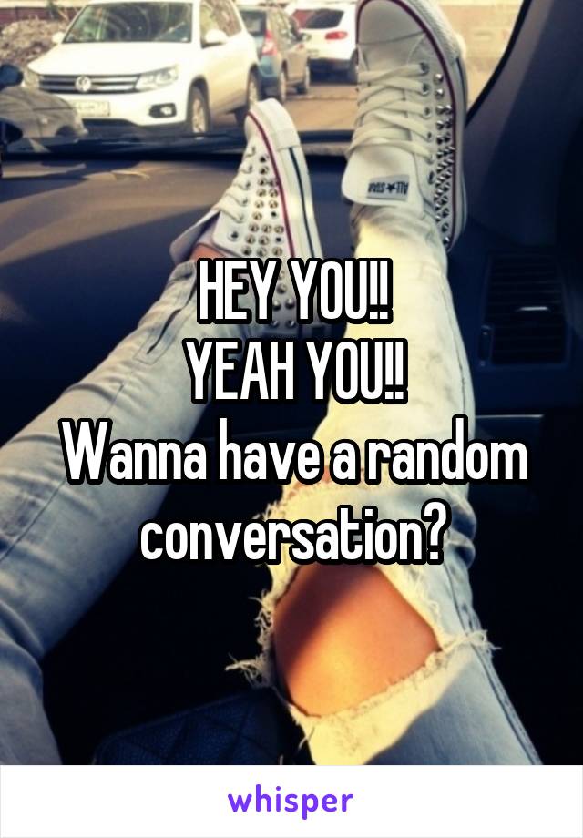 HEY YOU!!
YEAH YOU!!
Wanna have a random conversation?