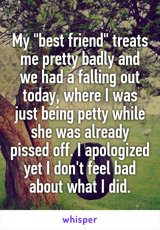 My "best friend" treats me pretty badly and we had a falling out today, where I was just being petty while she was already pissed off. I apologized yet I don't feel bad about what I did.