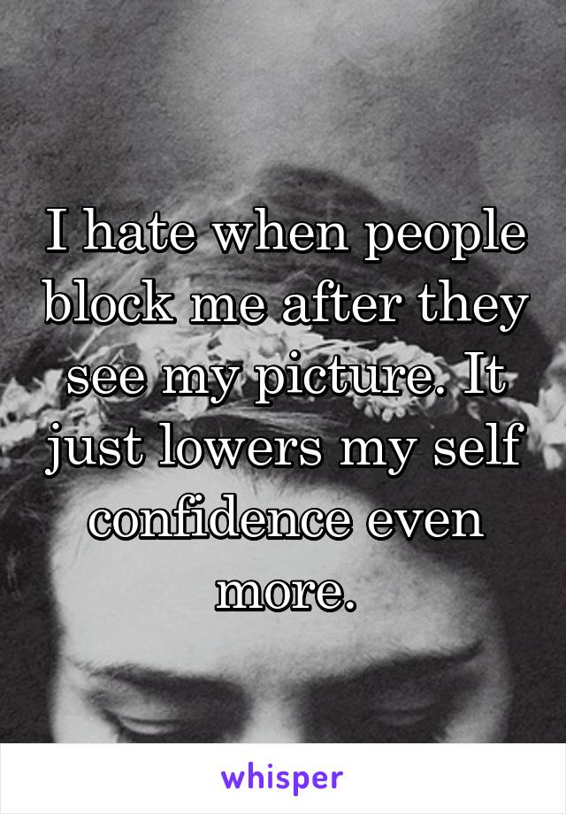 I hate when people block me after they see my picture. It just lowers my self confidence even more.