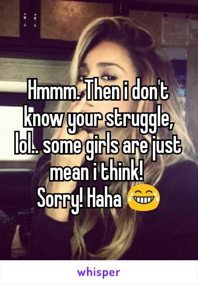 Hmmm. Then i don't know your struggle, lol.. some girls are just mean i think! 
Sorry! Haha 😂