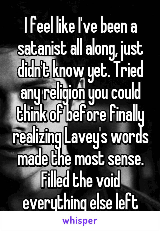 I feel like I've been a satanist all along, just didn't know yet. Tried any religion you could think of before finally realizing Lavey's words made the most sense. Filled the void everything else left