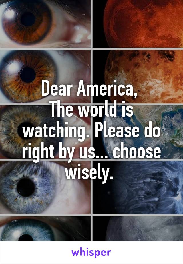 Dear America, 
The world is watching. Please do right by us... choose wisely. 