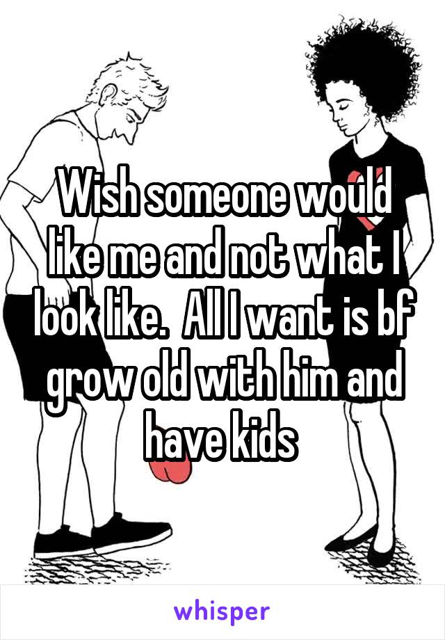 Wish someone would like me and not what I look like.  All I want is bf grow old with him and have kids 