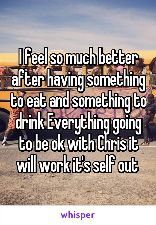 I feel so much better after having something to eat and something to drink Everything going to be ok with Chris it will work it's self out 