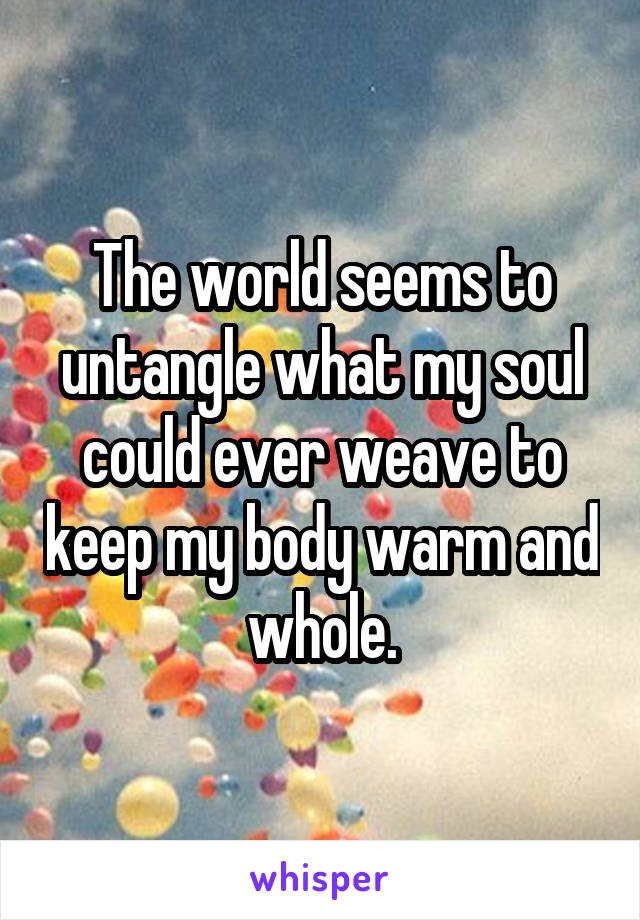 The world seems to untangle what my soul could ever weave to keep my body warm and whole.