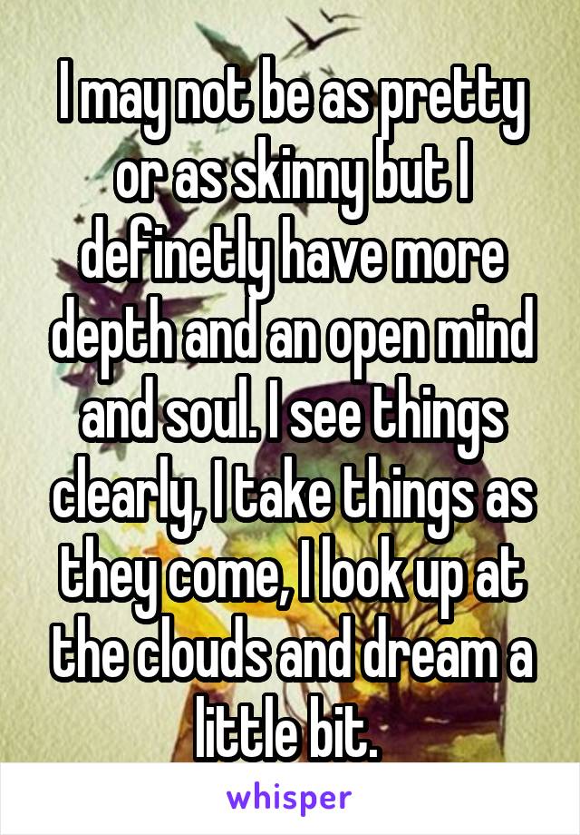 I may not be as pretty or as skinny but I definetly have more depth and an open mind and soul. I see things clearly, I take things as they come, I look up at the clouds and dream a little bit. 