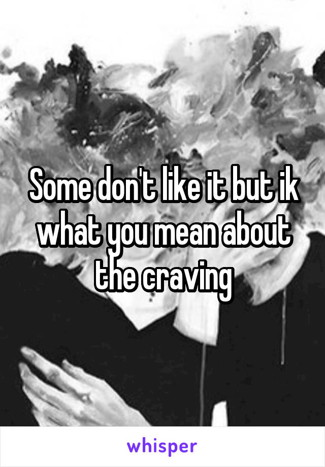 Some don't like it but ik what you mean about the craving