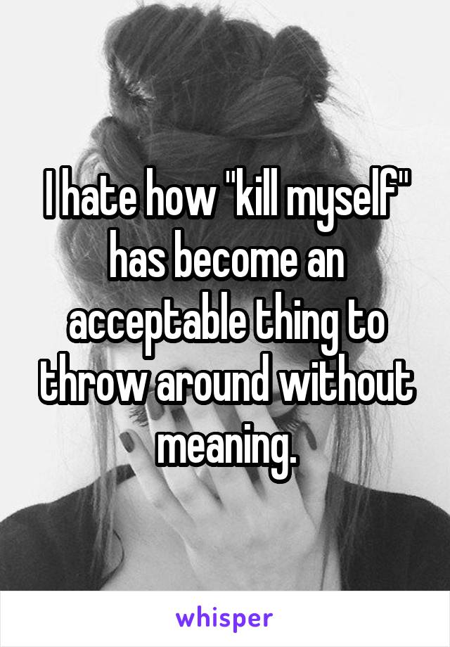 I hate how "kill myself" has become an acceptable thing to throw around without meaning.