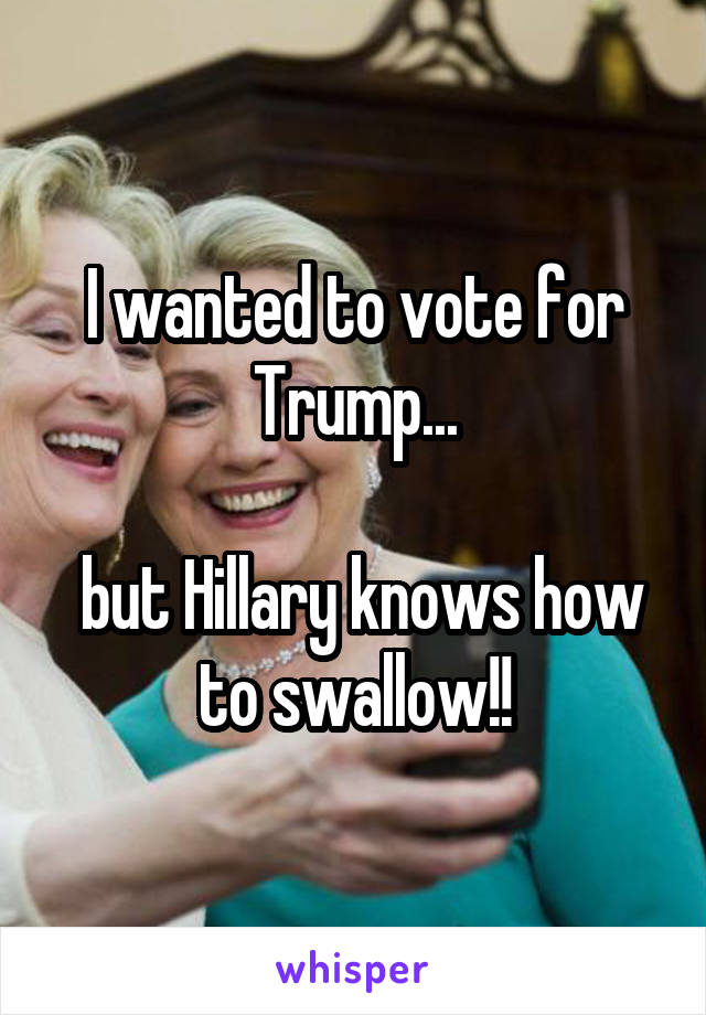 I wanted to vote for Trump...

 but Hillary knows how to swallow!!