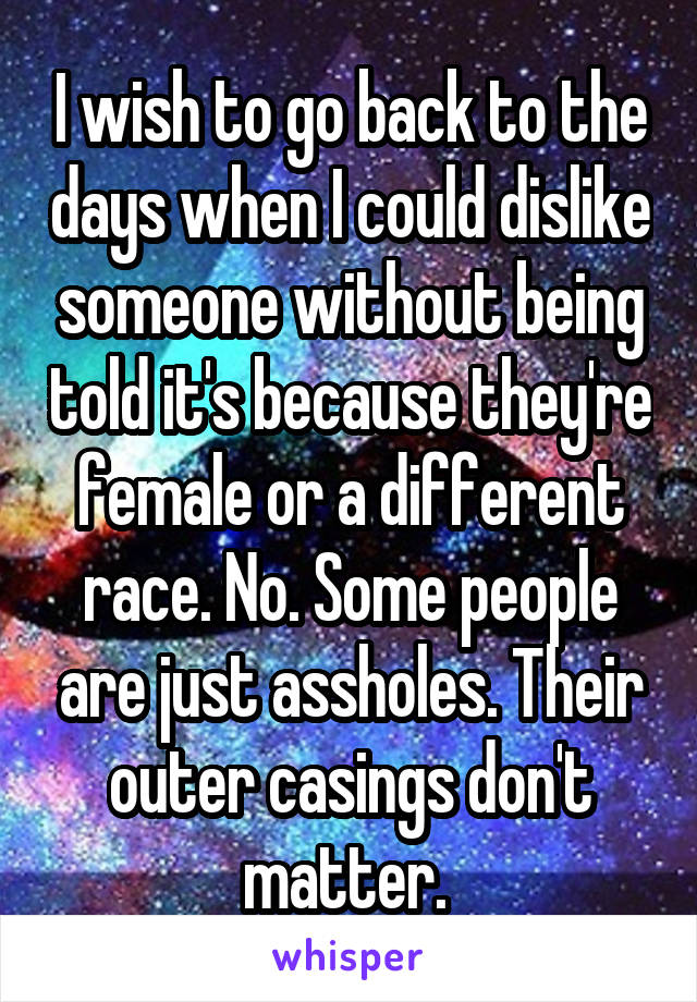 I wish to go back to the days when I could dislike someone without being told it's because they're female or a different race. No. Some people are just assholes. Their outer casings don't matter. 