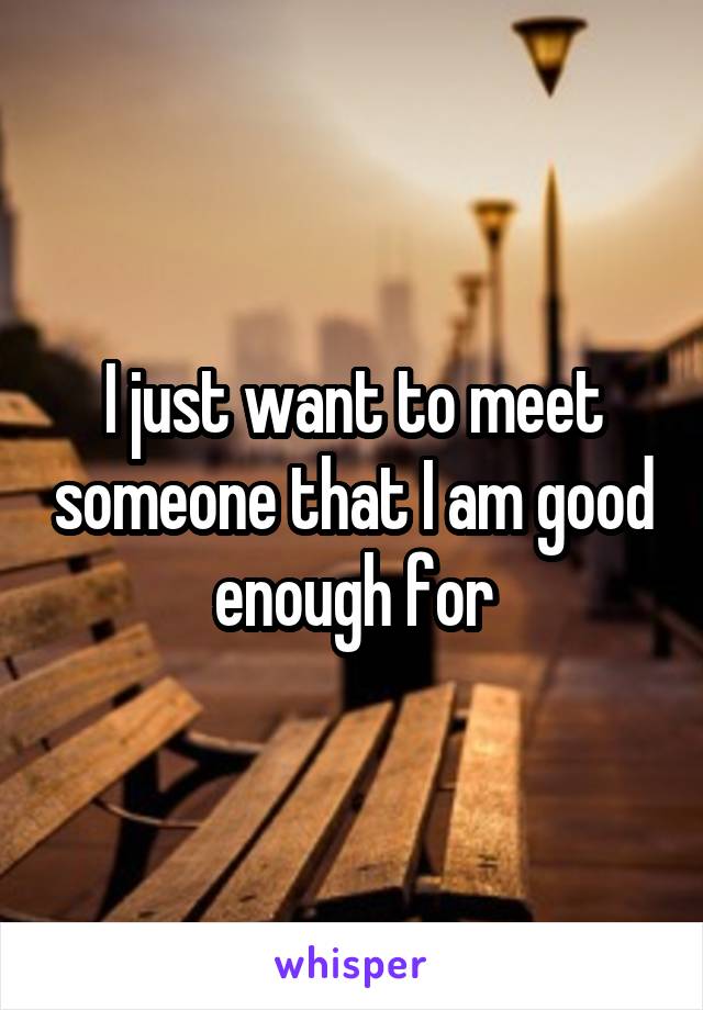 I just want to meet someone that I am good enough for