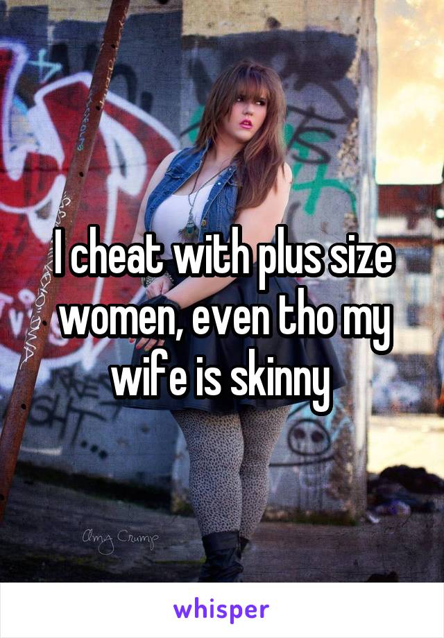 I cheat with plus size women, even tho my wife is skinny 