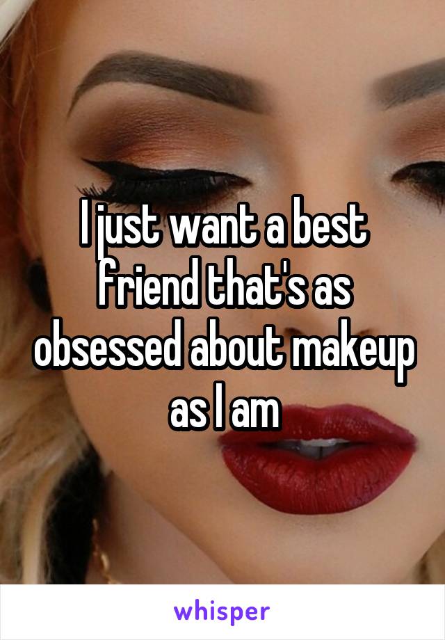 I just want a best friend that's as obsessed about makeup as I am