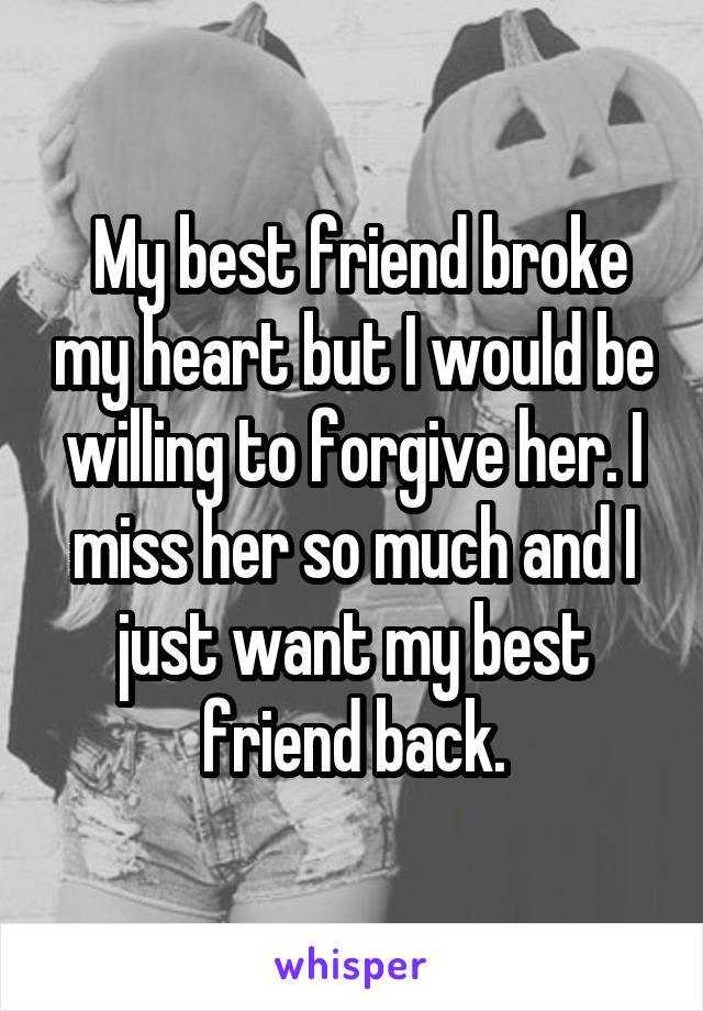  My best friend broke my heart but I would be willing to forgive her. I miss her so much and I just want my best friend back.