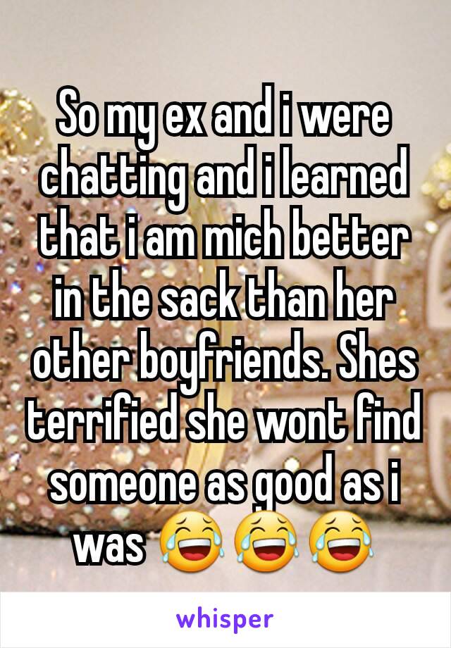 So my ex and i were chatting and i learned that i am mich better in the sack than her other boyfriends. Shes terrified she wont find someone as good as i was 😂😂😂