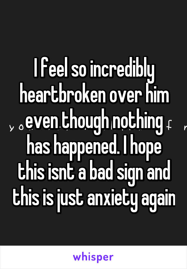 I feel so incredibly heartbroken over him even though nothing has happened. I hope this isnt a bad sign and this is just anxiety again