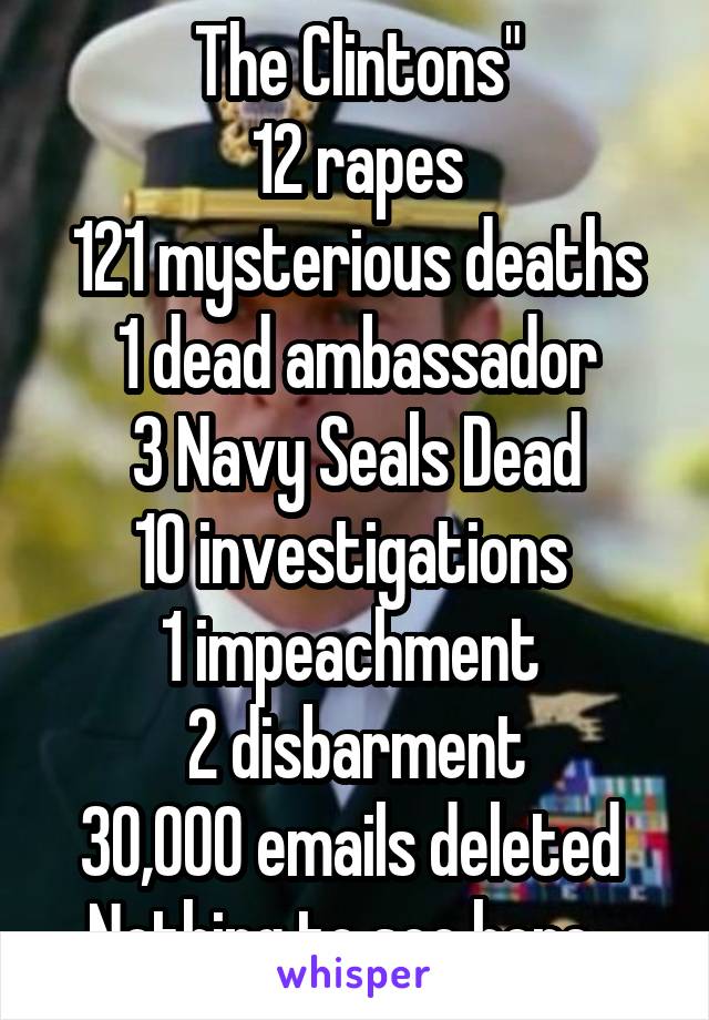 The Clintons"
12 rapes
121 mysterious deaths
1 dead ambassador
3 Navy Seals Dead
10 investigations 
1 impeachment 
2 disbarment
30,000 emails deleted 
Nothing to see here...