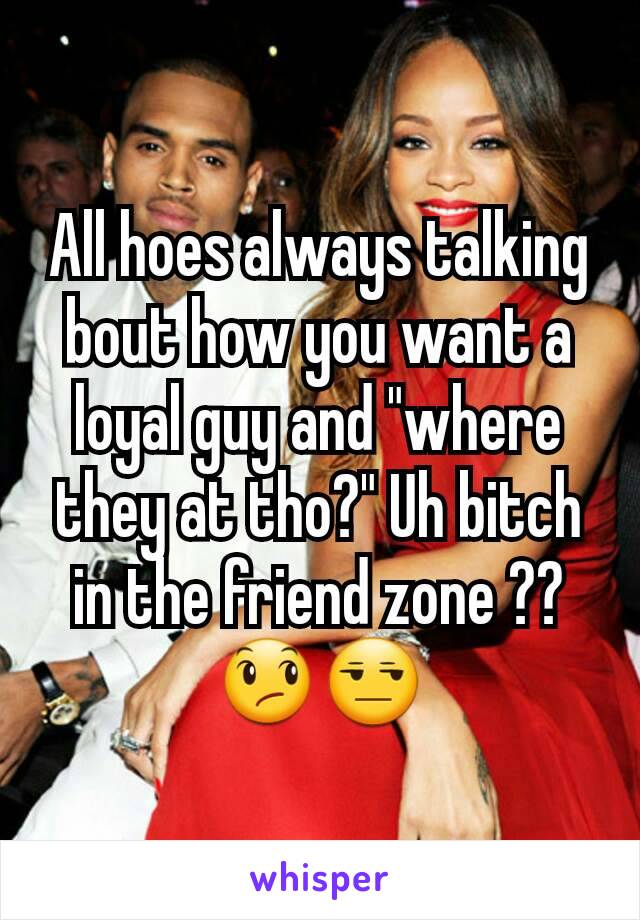 All hoes always talking bout how you want a loyal guy and "where they at tho?" Uh bitch in the friend zone ?? 😞😒