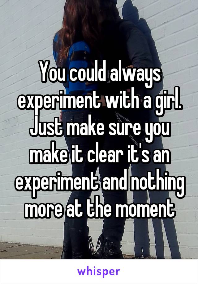 You could always experiment with a girl. Just make sure you make it clear it's an experiment and nothing more at the moment