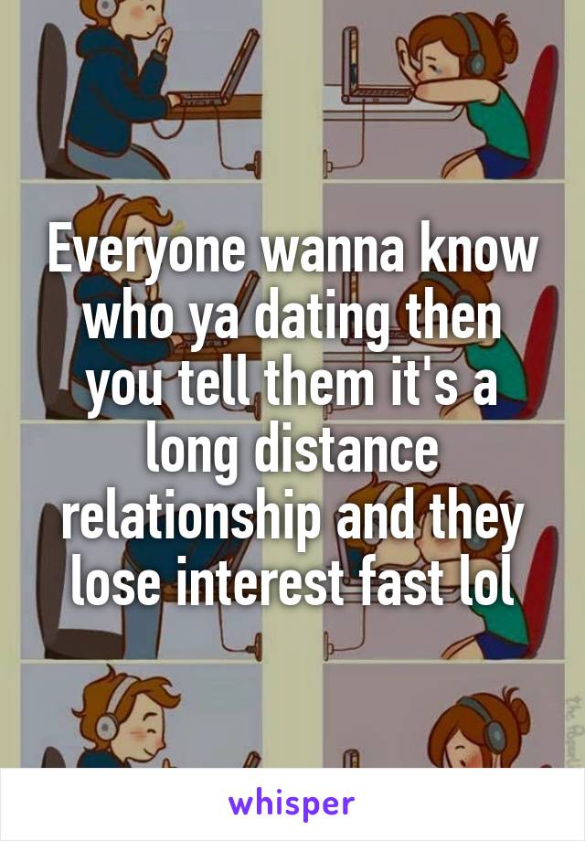 Everyone wanna know who ya dating then you tell them it's a long distance relationship and they lose interest fast lol