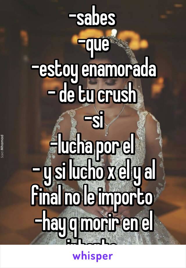 -sabes 
-que
-estoy enamorada
- de tu crush 
-si
-lucha por el 
- y si lucho x el y al final no le importo 
-hay q morir en el intento 