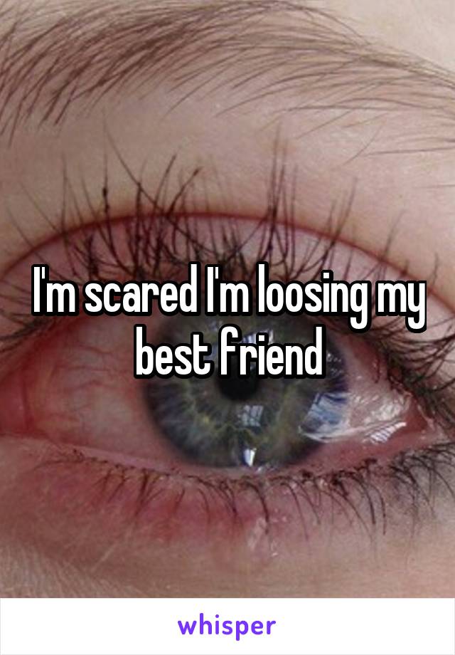 I'm scared I'm loosing my best friend