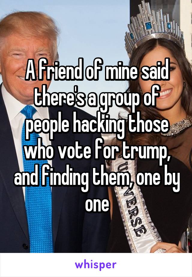 A friend of mine said there's a group of people hacking those who vote for trump, and finding them, one by one