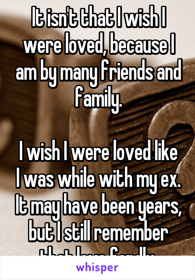 It isn't that I wish I were loved, because I am by many friends and family.

I wish I were loved like I was while with my ex. It may have been years, but I still remember that love fondly.