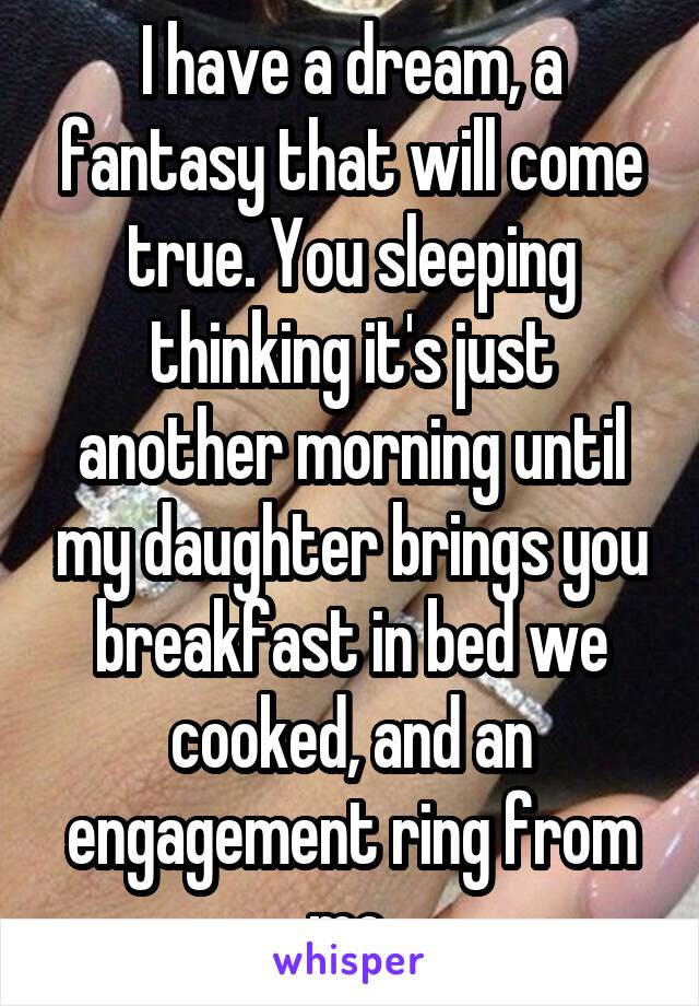 I have a dream, a fantasy that will come true. You sleeping thinking it's just another morning until my daughter brings you breakfast in bed we cooked, and an engagement ring from me.