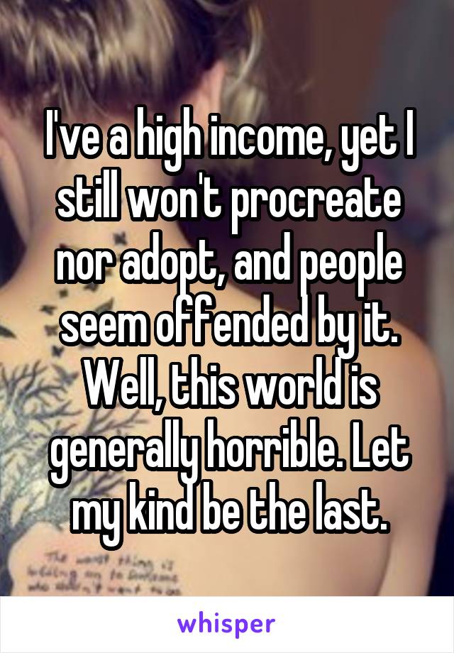 I've a high income, yet I still won't procreate nor adopt, and people seem offended by it. Well, this world is generally horrible. Let my kind be the last.