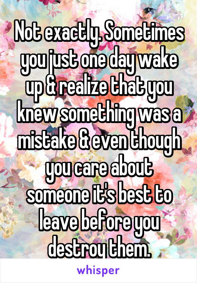 Not exactly. Sometimes you just one day wake up & realize that you knew something was a mistake & even though you care about someone it's best to leave before you destroy them.