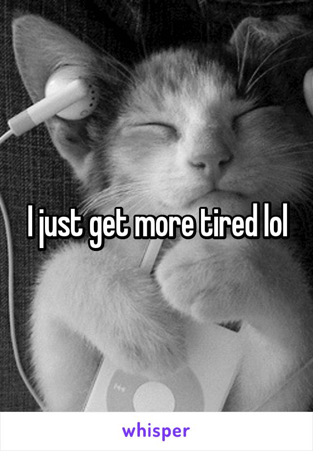 I just get more tired lol