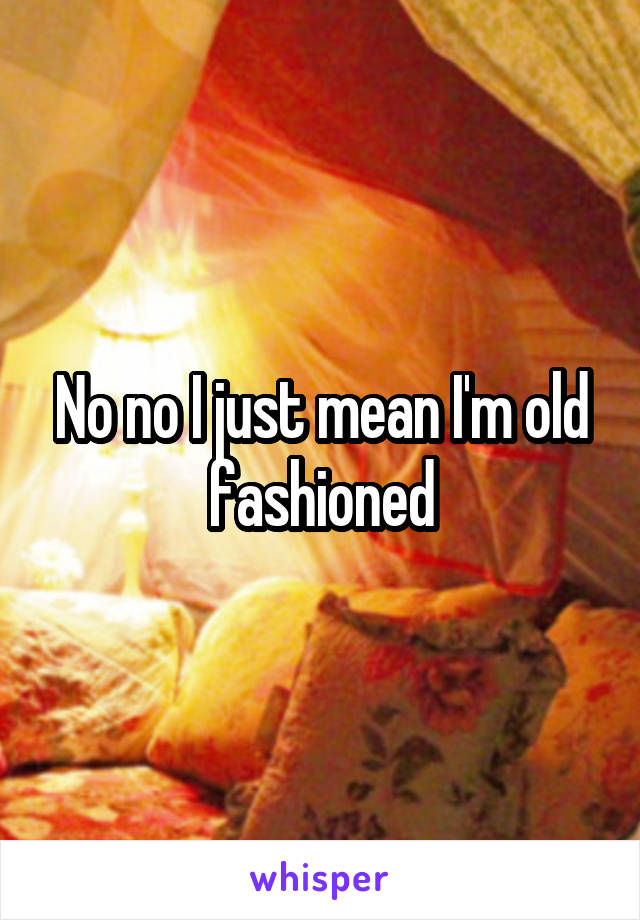 No no I just mean I'm old fashioned