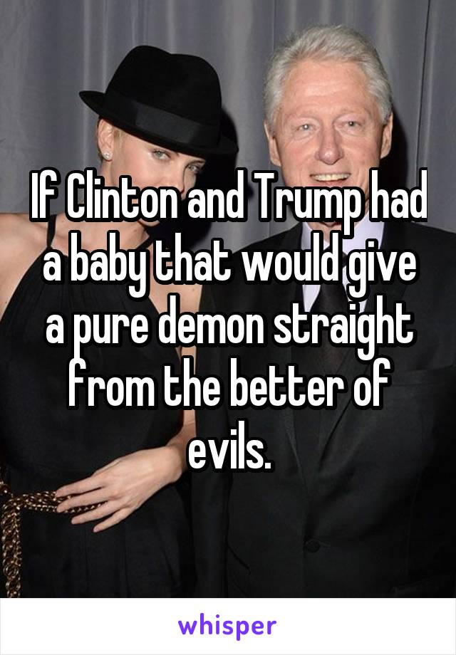 If Clinton and Trump had a baby that would give a pure demon straight from the better of evils.