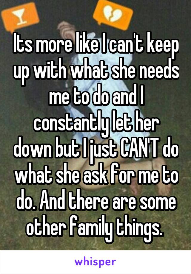 Its more like I can't keep up with what she needs me to do and I constantly let her down but I just CAN'T do what she ask for me to do. And there are some other family things. 