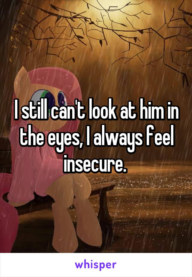 I still can't look at him in the eyes, I always feel insecure. 